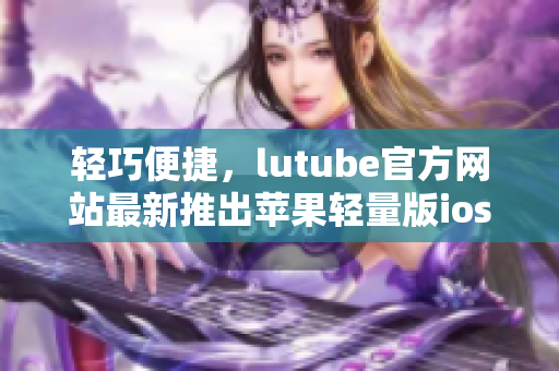 輕巧便捷，lutube官方網(wǎng)站最新推出蘋(píng)果輕量版ios下載，體驗(yàn)更輕松