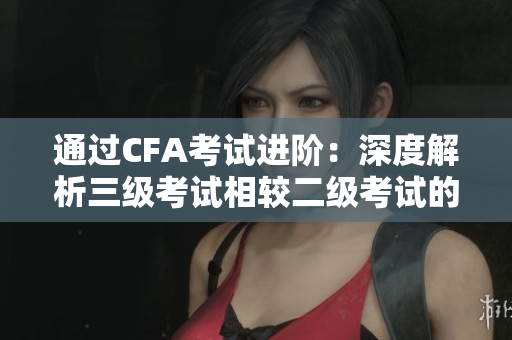 通過(guò)CFA考試進(jìn)階：深度解析三級(jí)考試相較二級(jí)考試的重要性