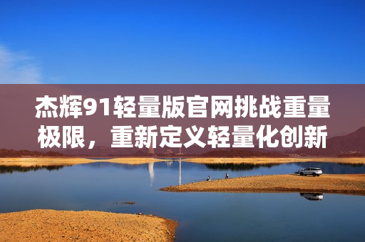 杰輝91輕量版官網(wǎng)挑戰(zhàn)重量極限，重新定義輕量化創(chuàng)新技術(shù)