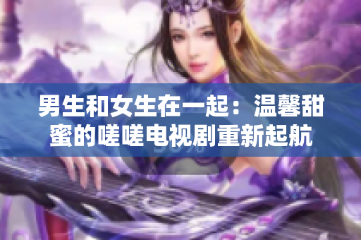 男生和女生在一起：溫馨甜蜜的嗟嗟電視劇重新起航