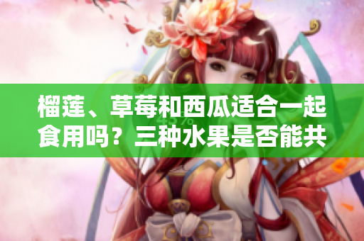 榴蓮、草莓和西瓜適合一起食用嗎？三種水果是否能共同享用？
