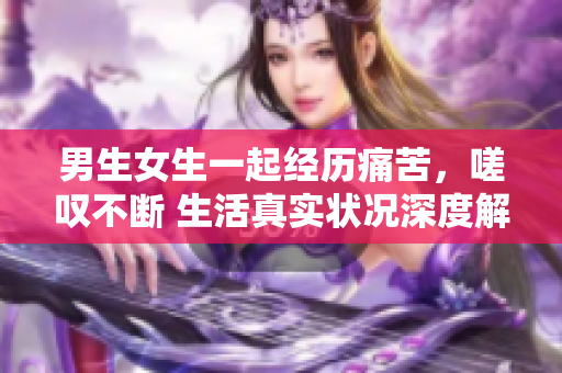 男生女生一起經(jīng)歷痛苦，嗟嘆不斷 生活真實(shí)狀況深度解析