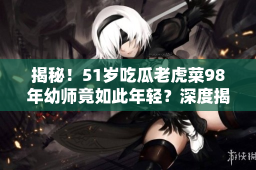 揭秘！51歲吃瓜老虎菜98年幼師竟如此年輕？深度揭秘其真正出生日期