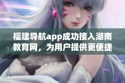 福建導(dǎo)航app成功接入湖南教育網(wǎng)，為用戶提供更便捷服務(wù)