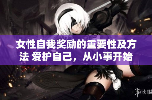 女性自我獎(jiǎng)勵(lì)的重要性及方法 愛護(hù)自己，從小事開始