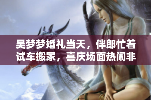 吳夢夢婚禮當(dāng)天，伴郎忙著試車搬家，喜慶場面熱鬧非凡