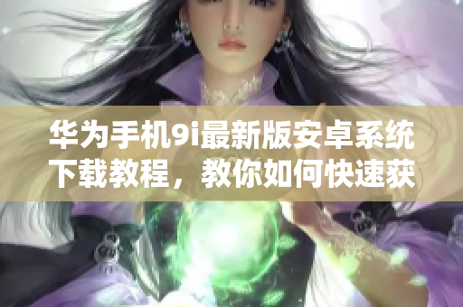 華為手機9i最新版安卓系統(tǒng)下載教程，教你如何快速獲取最新版本