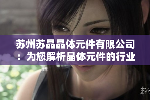 蘇州蘇晶晶體元件有限公司：為您解析晶體元件的行業(yè)研究與發(fā)展趨勢