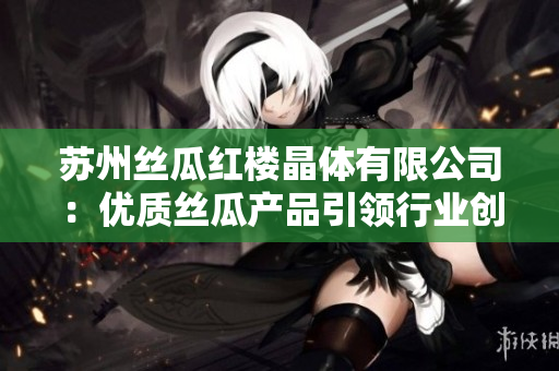 蘇州絲瓜紅樓晶體有限公司：優(yōu)質(zhì)絲瓜產(chǎn)品引領(lǐng)行業(yè)創(chuàng)新，打造高品質(zhì)晶體產(chǎn)品