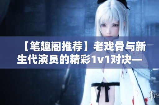 【筆趣閣推薦】老戲骨與新生代演員的精彩1v1對(duì)決——戲里戲外重磅對(duì)決