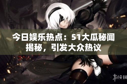 今日娛樂熱點：51大瓜秘聞揭秘，引發(fā)大眾熱議