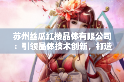 蘇州絲瓜紅樓晶體有限公司：引領(lǐng)晶體技術(shù)創(chuàng)新，打造綠色高新材料