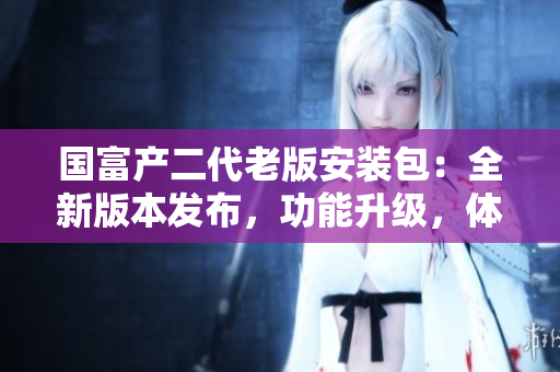 國富產(chǎn)二代老版安裝包：全新版本發(fā)布，功能升級，體驗再升級