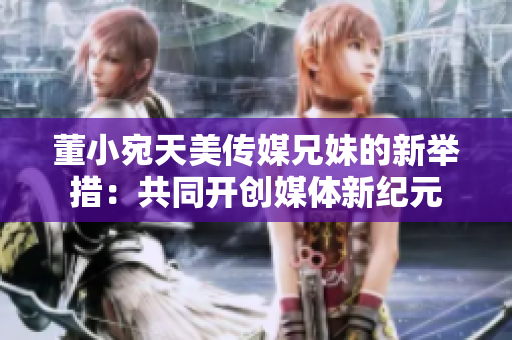 董小宛天美傳媒兄妹的新舉措：共同開創(chuàng)媒體新紀元