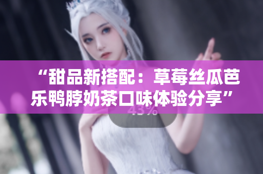 “甜品新搭配：草莓絲瓜芭樂鴨脖奶茶口味體驗分享”