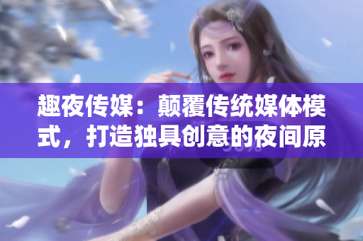 趣夜傳媒：顛覆傳統(tǒng)媒體模式，打造獨具創(chuàng)意的夜間原創(chuàng)內(nèi)容