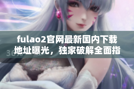 fulao2官網(wǎng)最新國內(nèi)下載地址曝光，獨家破解全面指南