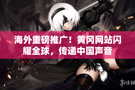 海外重磅推廣！黃岡網(wǎng)站閃耀全球，傳遞中國(guó)聲音