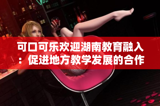 可口可樂歡迎湖南教育融入：促進(jìn)地方教學(xué)發(fā)展的合作與支持