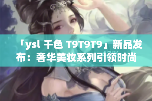 「ysl 千色 T9T9T9」新品發(fā)布：奢華美妝系列引領(lǐng)時(shí)尚潮流