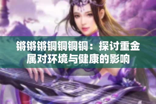 鏘鏘鏘銅銅銅銅：探討重金屬對環(huán)境與健康的影響