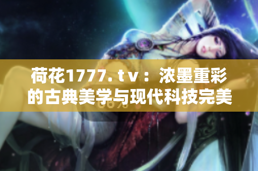 荷花1777. tⅴ：濃墨重彩的古典美學(xué)與現(xiàn)代科技完美融合