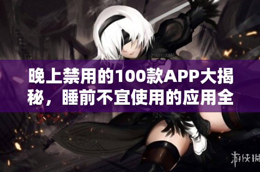 晚上禁用的100款A(yù)PP大揭秘，睡前不宜使用的應(yīng)用全梳理
