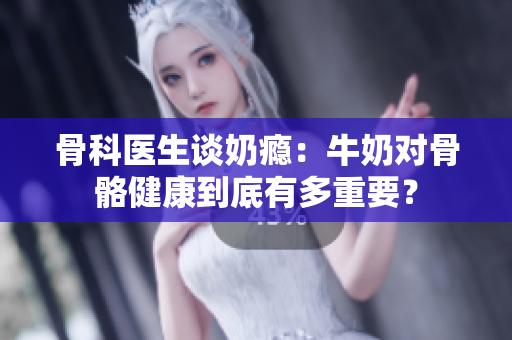 骨科醫(yī)生談奶癮：牛奶對(duì)骨骼健康到底有多重要？