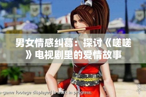 男女情感糾葛：探討《嗟嗟》電視劇里的愛(ài)情故事