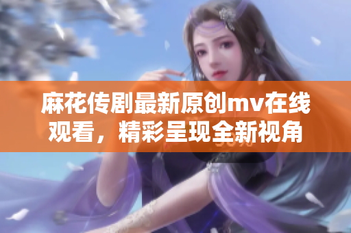 麻花傳劇最新原創(chuàng)mv在線觀看，精彩呈現(xiàn)全新視角