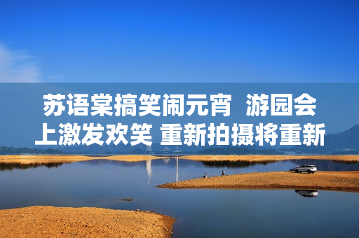 蘇語(yǔ)棠搞笑鬧元宵  游園會(huì)上激發(fā)歡笑 重新拍攝將重新感動(dòng)觀眾