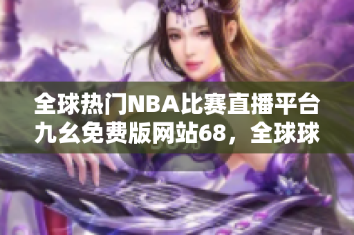 全球熱門(mén)NBA比賽直播平臺(tái)九幺免費(fèi)版網(wǎng)站68，全球球迷必備的在線觀看工具