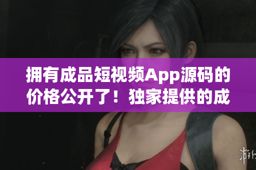 擁有成品短視頻App源碼的價格公開了！獨家提供的成品短視頻App源碼價格揭曉!