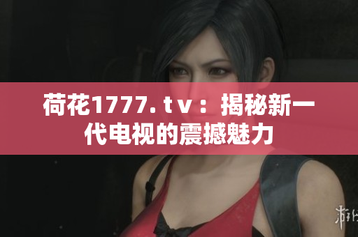 荷花1777. tⅴ：揭秘新一代電視的震撼魅力