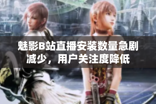 魅影B站直播安裝數(shù)量急劇減少，用戶關(guān)注度降低