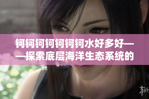 鈳鈳鈳鈳鈳鈳鈳水好多好——探索底層海洋生態(tài)系統(tǒng)的神秘密碼