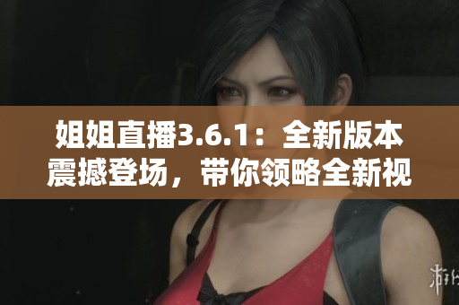 姐姐直播3.6.1：全新版本震撼登場，帶你領(lǐng)略全新視聽盛宴