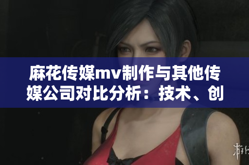 麻花傳媒mv制作與其他傳媒公司對(duì)比分析：技術(shù)、創(chuàng)意、市場(chǎng)表現(xiàn)均出眾