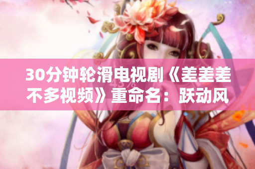 30分鐘輪滑電視劇《差差差不多視頻》重命名：躍動風(fēng)情！翩翩輪滑，暢享輕松30分鐘電視時光