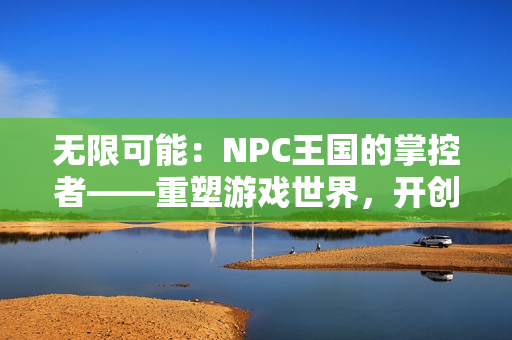 無限可能：NPC王國(guó)的掌控者——重塑游戲世界，開創(chuàng)新紀(jì)元