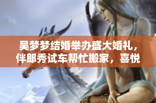 吳夢夢結(jié)婚舉辦盛大婚禮，伴郎秀試車幫忙搬家，喜悅洋溢