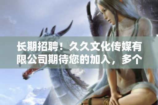 長期招聘！久久文化傳媒有限公司期待您的加入，多個職位等您來挑戰(zhàn)