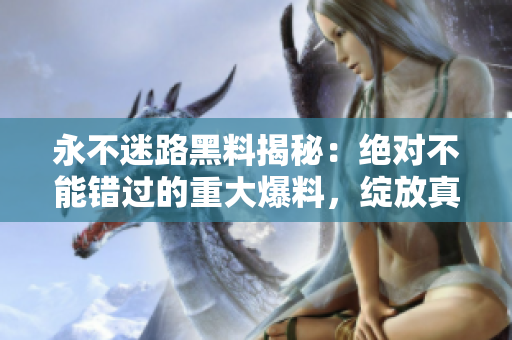 永不迷路黑料揭秘：絕對不能錯過的重大爆料，綻放真相，揭開面紗!