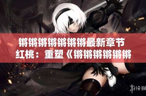 鏘鏘鏘鏘鏘鏘鏘最新章節(jié) 紅桃：重塑《鏘鏘鏘鏘鏘鏘》的生生不息的發(fā)展變化