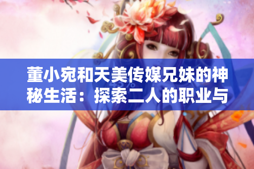 董小宛和天美傳媒兄妹的神秘生活：探索二人的職業(yè)與生活的平衡