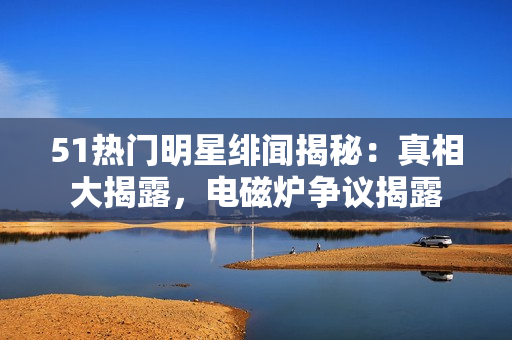 51熱門明星緋聞揭秘：真相大揭露，電磁爐爭議揭露