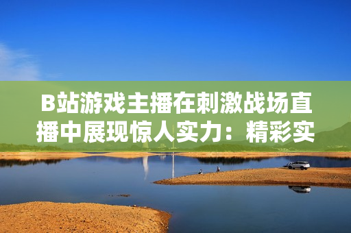 B站游戲主播在刺激戰(zhàn)場直播中展現(xiàn)驚人實力：精彩實況吸引萬千粉絲眼球