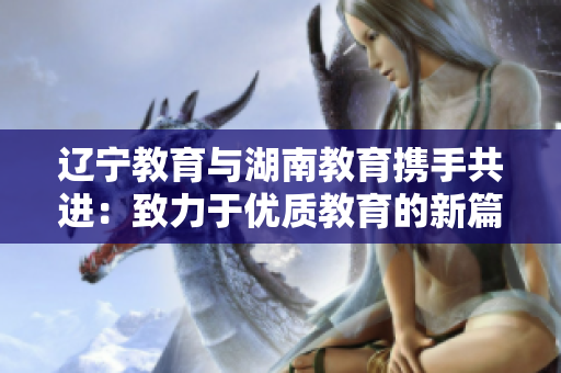 遼寧教育與湖南教育攜手共進：致力于優(yōu)質(zhì)教育的新篇章