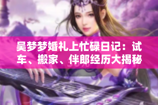 吳夢夢婚禮上忙碌日記：試車、搬家、伴郎經(jīng)歷大揭秘