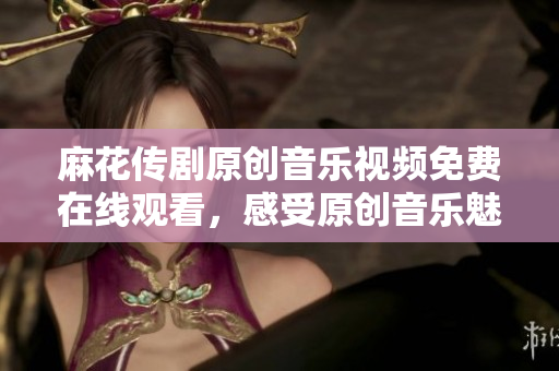 麻花傳劇原創(chuàng)音樂視頻免費在線觀看，感受原創(chuàng)音樂魅力